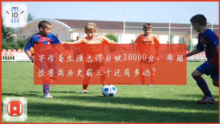 字母哥生涯总得分破20000分，希腊怪兽离历史前三十还有多远？