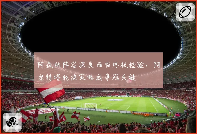 阿森纳阵容深度面临终极检验,阿尔特塔轮换策略成争冠关键