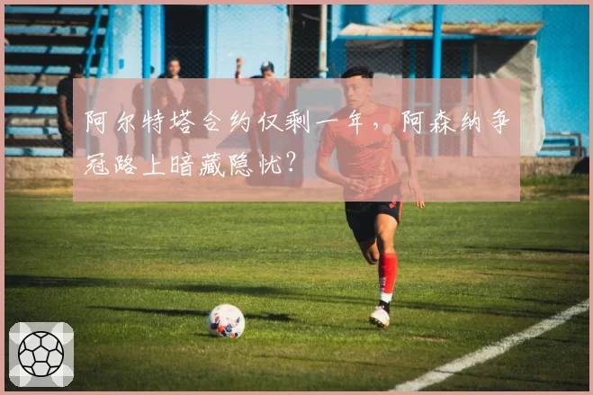 阿尔特塔合约仅剩一年，阿森纳争冠路上暗藏隐忧？