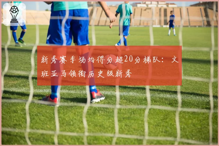 新秀赛季场均得分超20分梯队：文班亚马领衔历史级新秀