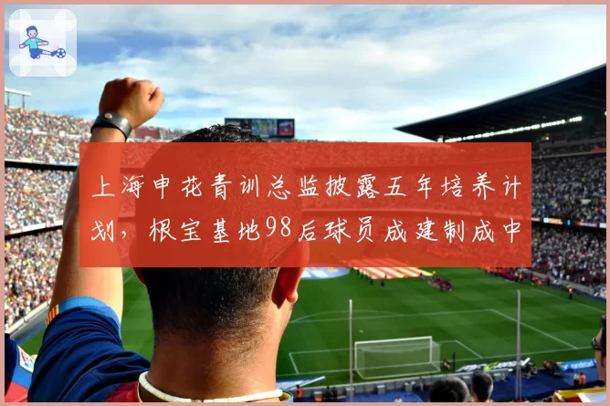 上海申花青训总监披露五年培养计划，根宝基地98后球员成建制成中超中坚需时日