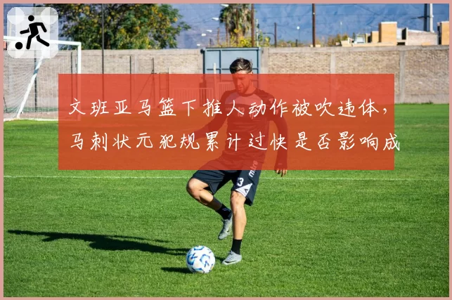 文班亚马篮下推人动作被吹违体，马刺状元犯规累计过快是否影响成长？