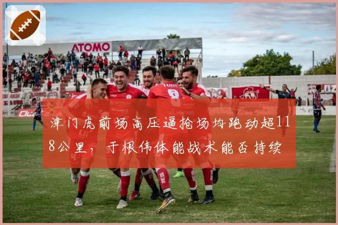 津门虎前场高压逼抢场均跑动超118公里,于根伟体能战术能否持续