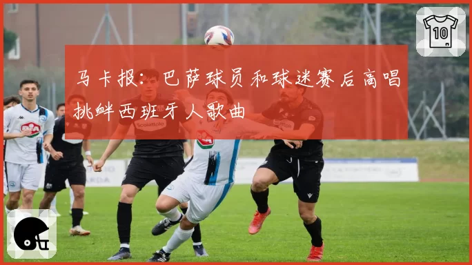 马卡报：巴萨球员和球迷赛后高唱挑衅西班牙人歌曲