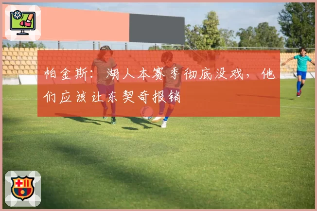 帕金斯:湖人本赛季彻底没戏,他们应该让东契奇报销