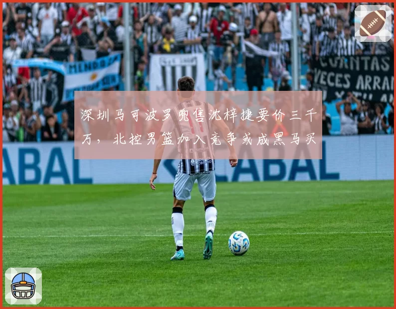 深圳马可波罗兜售沈梓捷要价三千万,北控男篮加入竞争或成黑马买家