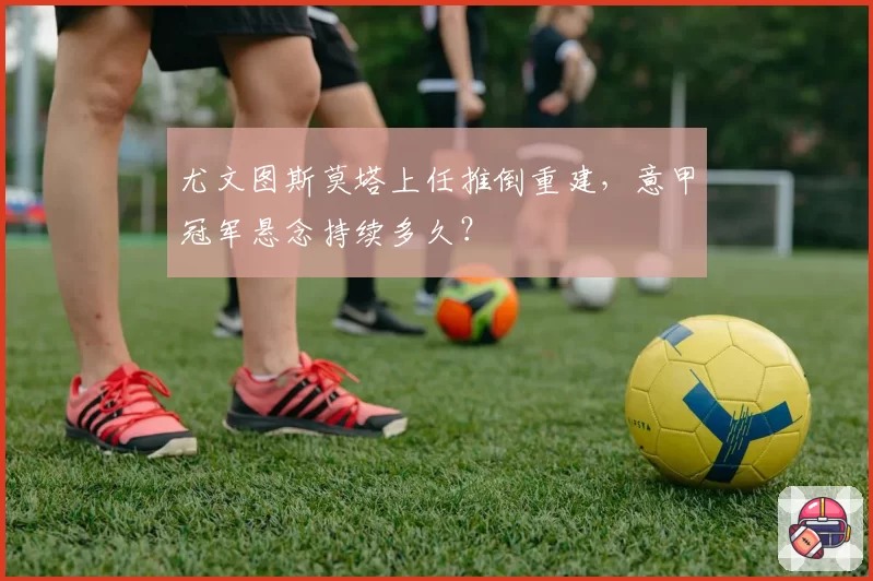 尤文图斯莫塔上任推倒重建，意甲冠军悬念持续多久？