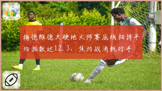 梅德维德夫硬地大师赛底线相持平均拍数达12.3，焦灼战消耗对手