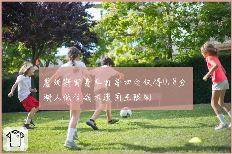 詹姆斯背身单打每回合仅得0.8分 湖人低位战术遭国王限制