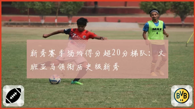 新秀赛季场均得分超20分梯队：文班亚马领衔历史级新秀