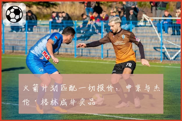 火箭计划匹配一切报价，申京与杰伦·格林成非卖品