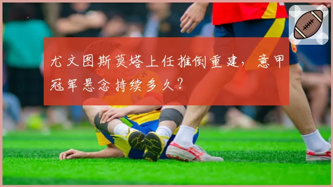尤文图斯莫塔上任推倒重建,意甲冠军悬念持续多久?