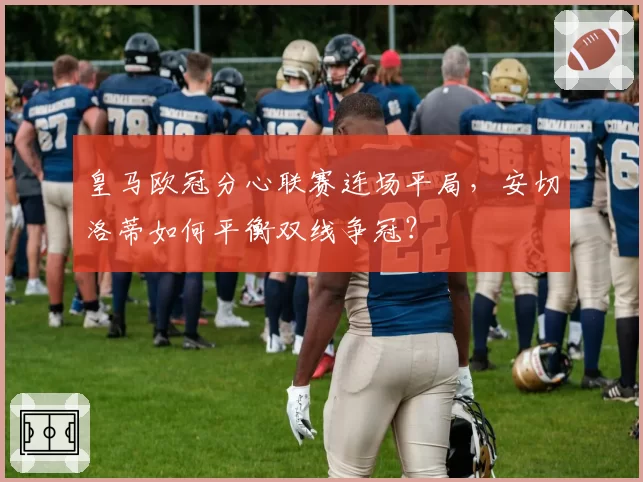 皇马欧冠分心联赛连场平局，安切洛蒂如何平衡双线争冠？