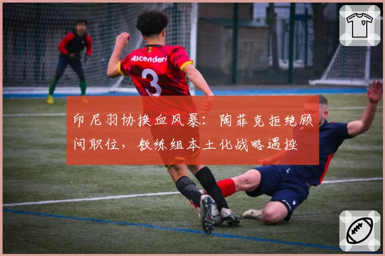 印尼羽协换血风暴：陶菲克拒绝顾问职位，教练组本土化战略遇挫