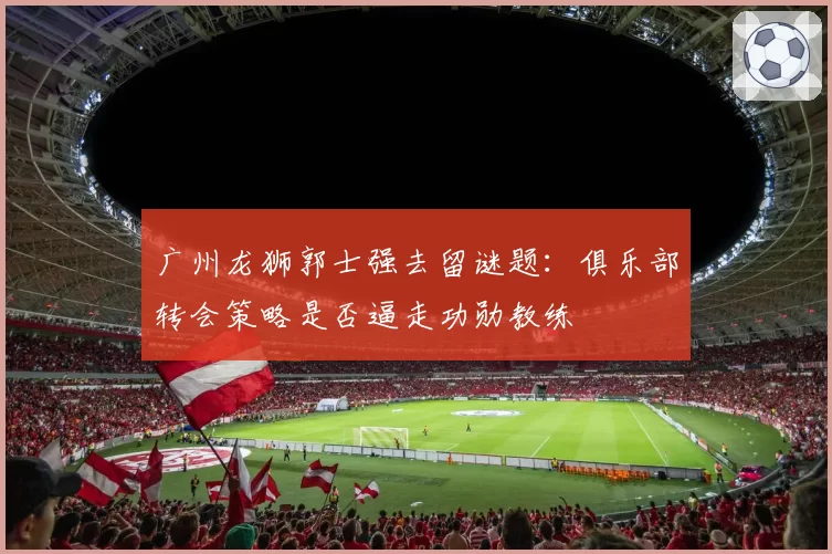 广州龙狮郭士强去留谜题：俱乐部转会策略是否逼走功勋教练