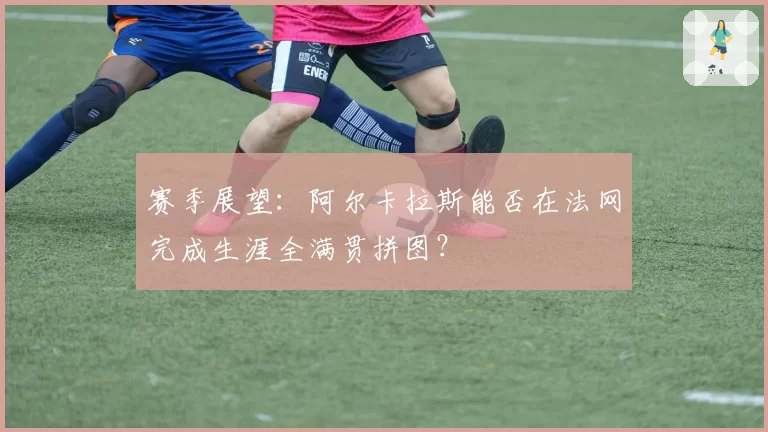 赛季展望：阿尔卡拉斯能否在法网完成生涯全满贯拼图？