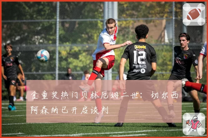 金童奖热门贝林厄姆二世：切尔西阿森纳已开启谈判