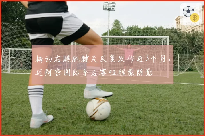 梅西右腿肌腱炎反复发作近3个月,迈阿密国际季后赛征程蒙阴影