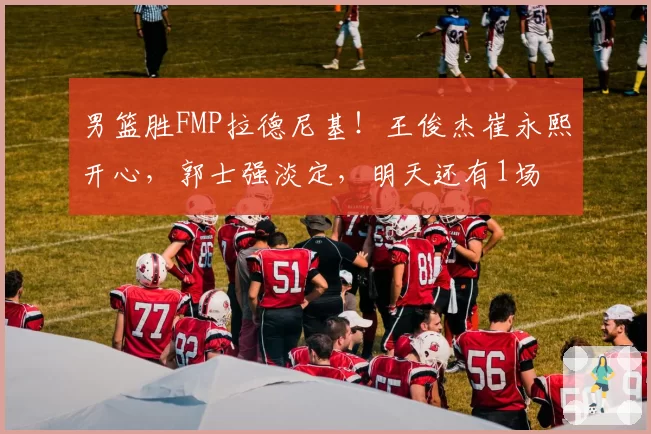 男篮胜FMP拉德尼基！王俊杰崔永熙开心，郭士强淡定，明天还有1场
