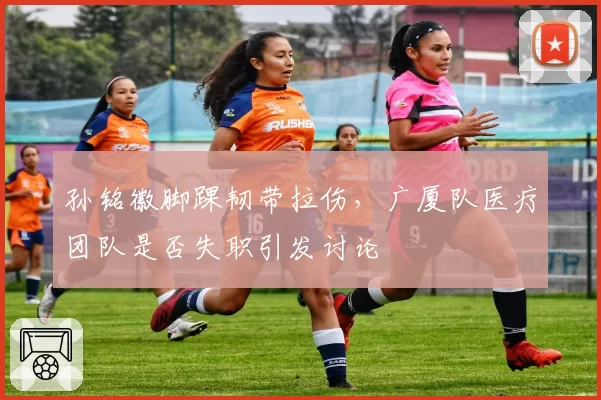 孙铭徽脚踝韧带拉伤，广厦队医疗团队是否失职引发讨论