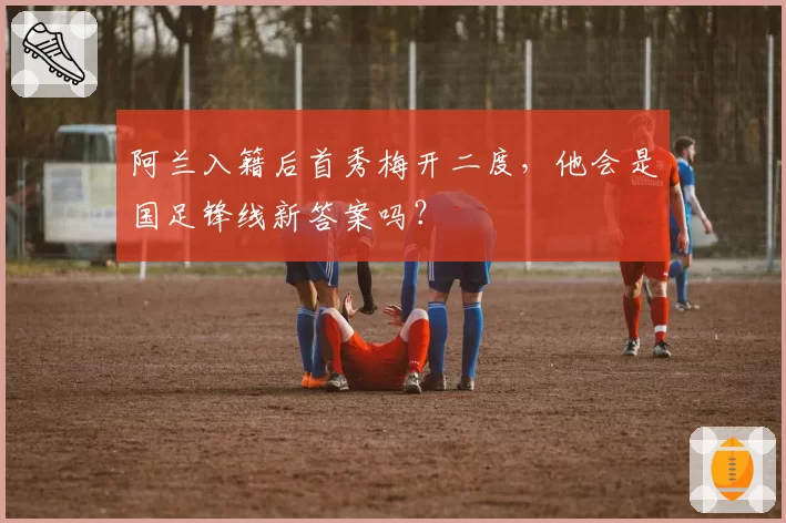 阿兰入籍后首秀梅开二度，他会是国足锋线新答案吗？