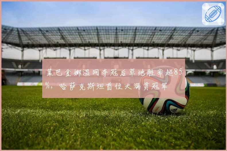 莱巴金娜温网夺冠后草地胜率超85%，哈萨克斯坦首位大满贯冠军