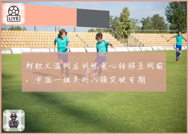 郑钦文温网后训练重心转移至网前，中国一姐美网八强突破可期