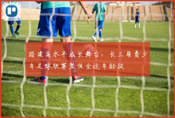 搭建高水平成长舞台,长三角青少年足球联赛聚焦全运年龄段