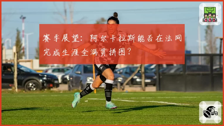 赛季展望：阿尔卡拉斯能否在法网完成生涯全满贯拼图？