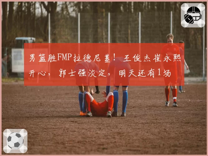 男篮胜FMP拉德尼基！王俊杰崔永熙开心，郭士强淡定，明天还有1场
