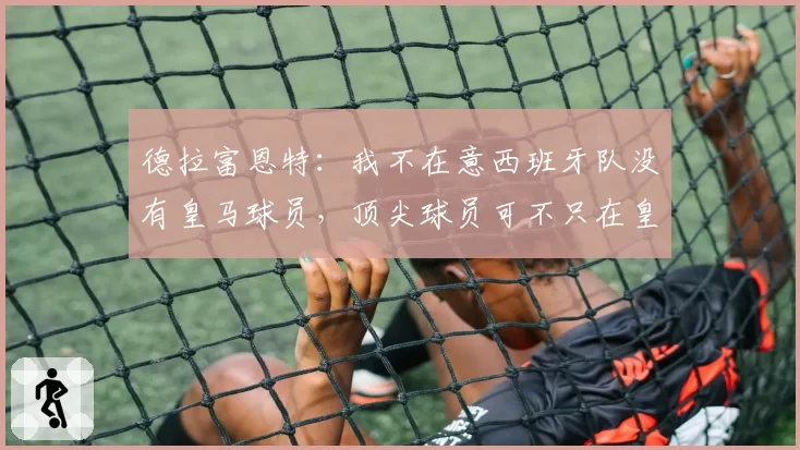德拉富恩特:我不在意西班牙队没有皇马球员,顶尖球员可不只在皇萨竞