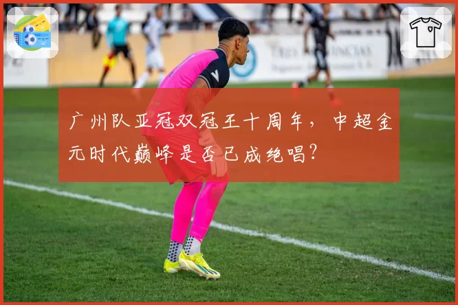 广州队亚冠双冠王十周年，中超金元时代巅峰是否已成绝唱？