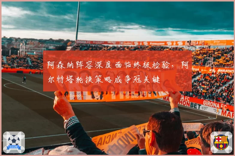 阿森纳阵容深度面临终极检验,阿尔特塔轮换策略成争冠关键