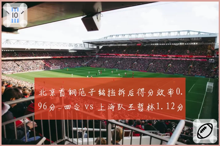 北京首钢范子铭挡拆后得分效率0.96分_回合 vs 上海队王哲林1.12分，中锋战术价值对比