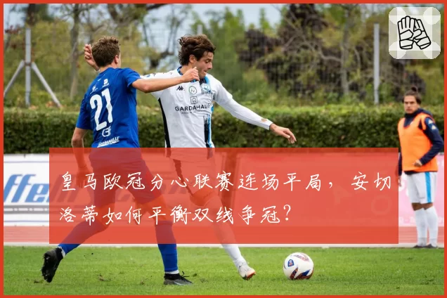 皇马欧冠分心联赛连场平局，安切洛蒂如何平衡双线争冠？