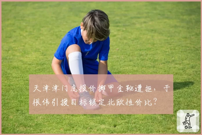 天津津门虎报价挪甲金靴遭拒，于根伟引援目标锁定北欧性价比？