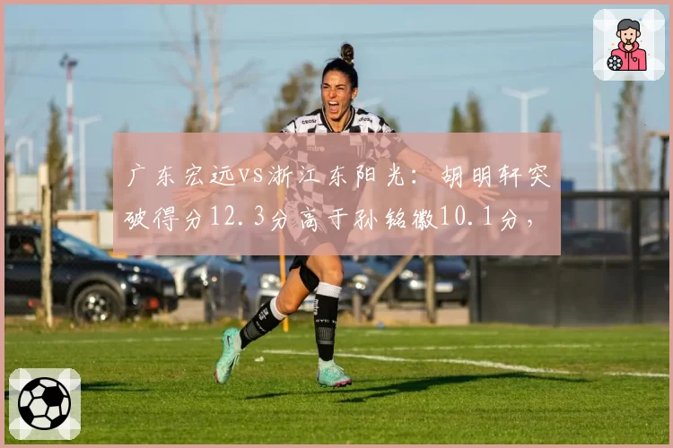 广东宏远vs浙江东阳光：胡明轩突破得分12.3分高于孙铭徽10.1分，后卫线攻击力分化