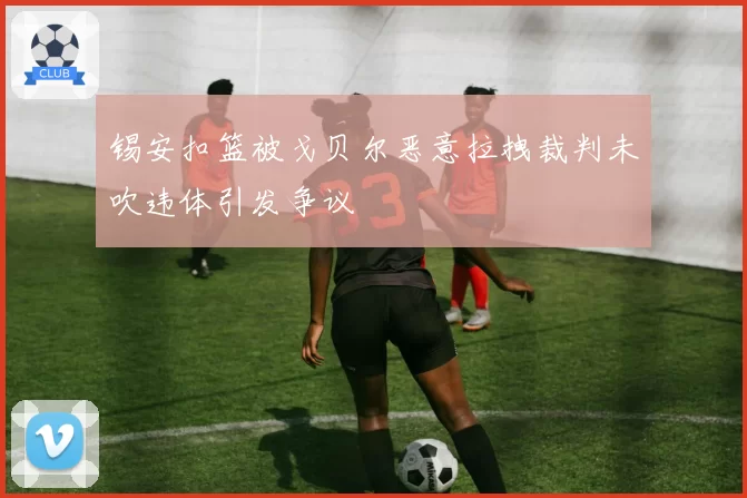 锡安扣篮被戈贝尔恶意拉拽裁判未吹违体引发争议