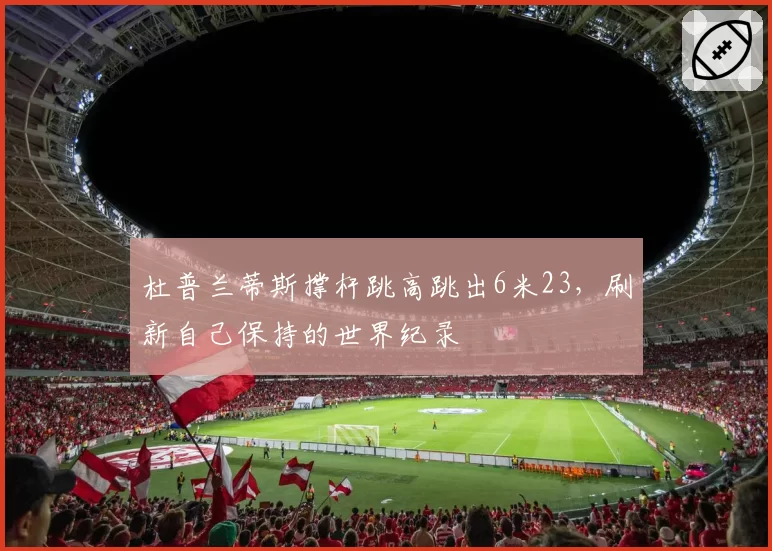 杜普兰蒂斯撑杆跳高跳出6米23，刷新自己保持的世界纪录