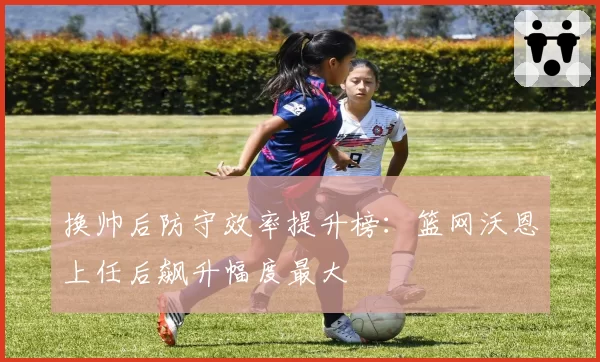 换帅后防守效率提升榜：篮网沃恩上任后飙升幅度最大