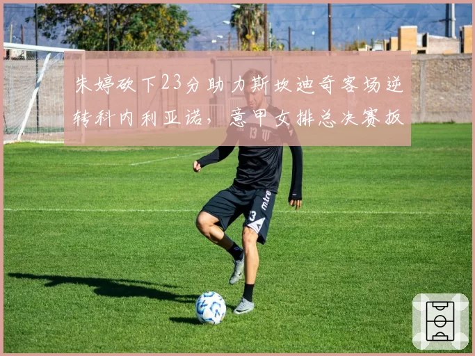 朱婷砍下23分助力斯坎迪奇客场逆转科内利亚诺，意甲女排总决赛扳至2比2平