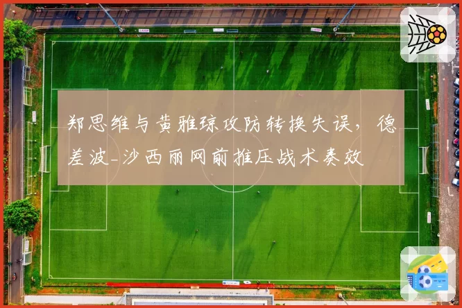 郑思维与黄雅琼攻防转换失误,德差波_沙西丽网前推压战术奏效
