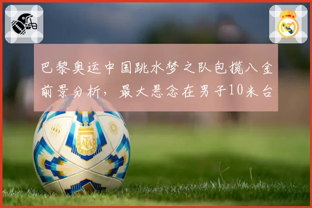 巴黎奥运中国跳水梦之队包揽八金前景分析，最大悬念在男子10米台