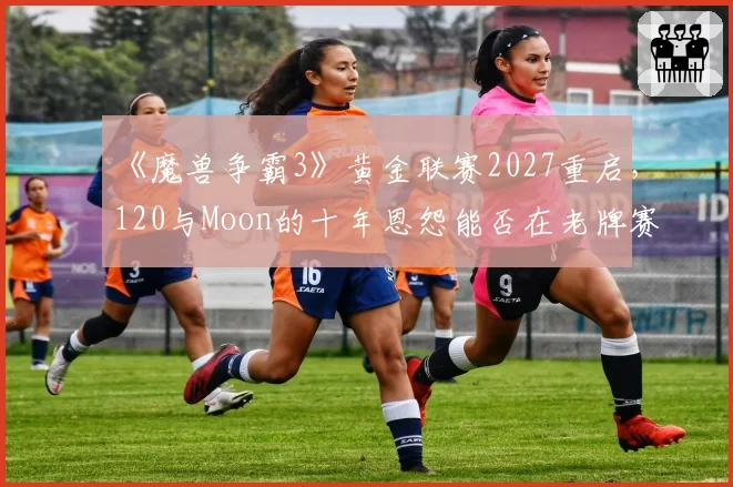 《魔兽争霸3》黄金联赛2027重启，120与Moon的十年恩怨能否在老牌赛事画下句点