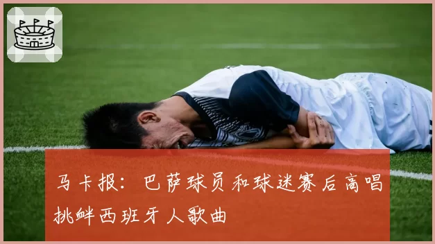 马卡报：巴萨球员和球迷赛后高唱挑衅西班牙人歌曲