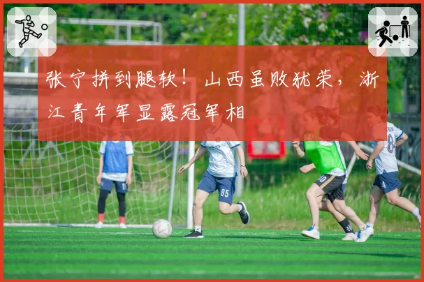 张宁拼到腿软！山西虽败犹荣，浙江青年军显露冠军相