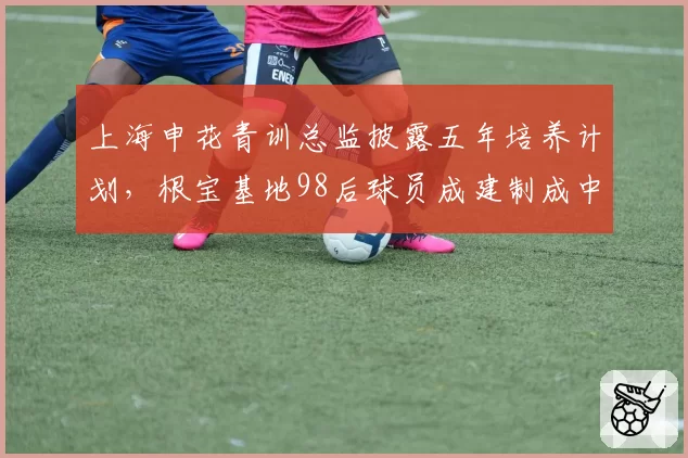 上海申花青训总监披露五年培养计划，根宝基地98后球员成建制成中超中坚需时日