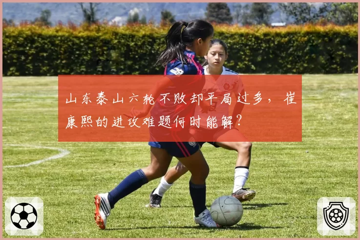 山东泰山六轮不败却平局过多，崔康熙的进攻难题何时能解？