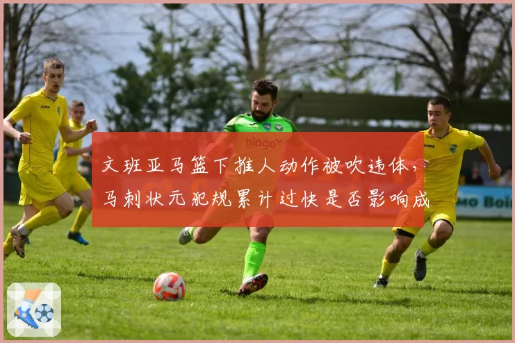 文班亚马篮下推人动作被吹违体，马刺状元犯规累计过快是否影响成长？