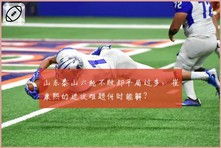 山东泰山六轮不败却平局过多，崔康熙的进攻难题何时能解？
